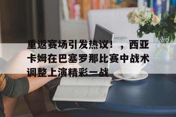 关于重返赛场引发热议！，西亚卡姆在巴塞罗那比赛中战术调整上演精彩一战的信息